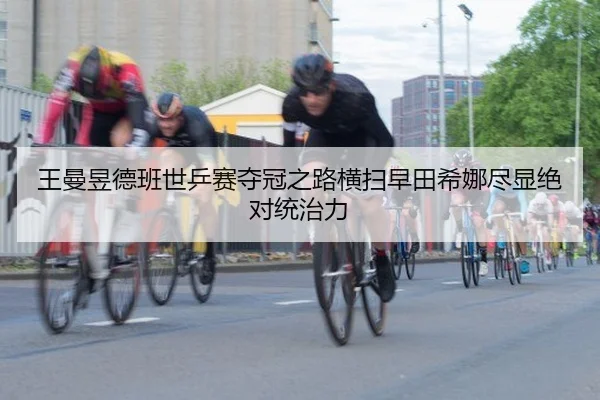 王曼昱德班世乒赛夺冠之路横扫早田希娜尽显绝对统治力